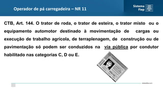 Operador de pá carregadeira – NR 11
CTB, Art. 144. O trator de roda, o trator de esteira, o trator misto ou o
equipamento automotor destinado à movimentação de cargas ou
execução de trabalho agrícola, de terraplenagem, de construção ou de
pavimentação só podem ser conduzidos na via pública por condutor
habilitado nas categorias C, D ou E.
 