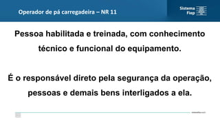 Pessoa habilitada e treinada, com conhecimento
técnico e funcional do equipamento.
É o responsável direto pela segurança da operação,
pessoas e demais bens interligados a ela.
Operador de pá carregadeira – NR 11
 