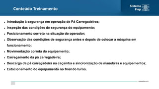 Conteúdo Treinamento
 Introdução à segurança em operação de Pá Carregadeiras;
 Inspeção das condições de segurança do equipamento;
 Posicionamento correto na situação do operador;
 Observação das condições de segurança antes e depois de colocar a máquina em
funcionamento;
 Movimentação correta do equipamento;
 Carregamento da pá carregadeira;
 Descarga da pá carregadeira na caçamba e sincronização de manobras e equipamentos;
 Estacionamento do equipamento no final do turno.
 