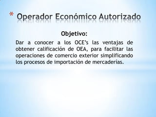 Operador Económico Autorizado Objetivo: Dar a conocer a los OCE’s las ventajas de obtener calificación de OEA, para facilitar las operaciones de comercio exterior simplificando los procesos de importación de mercaderías. 