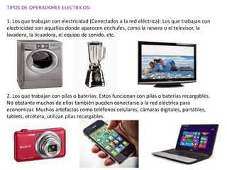TIPOS DE OPERADORES ELECTRICOS:
1. Los que trabajan con electricidad (Conectados a la red eléctrica): Los que trabajan con
electricidad son aquellos donde aparecen enchufes, como la nevera o el televisor, la
lavadora, la licuadora, el equipo de sonido, etc.
2. Los que trabajan con pilas o baterías: Estos funcionan con pilas o baterías recargables.
No obstante muchos de ellos también pueden conectarse a la red eléctrica para
economizar. Muchos artefactos como teléfonos celulares, cámaras digitales, portátiles,
tablets, etcétera, utilizan pilas recargables.
 