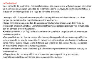 La Electricidad
es el conjunto de fenómenos físicos relacionados con la presencia y flujo de cargas eléctricas.
Se manifiesta en una gran variedad de fenómenos como los rayos, la electricidad estática, la
inducción electromagnética o el flujo de corriente eléctrica.
Las cargas eléctricas producen campos electromagnéticos que interaccionan con otras
cargas. La electricidad se manifiesta en varios fenómenos:
•Carga eléctrica: una propiedad de algunas partículas subatómicas, que determina su
interacción electromagnética. La materia eléctricamente cargada produce y es influenciada
por los campos electromagnéticos.
•Corriente eléctrica: un flujo o desplazamiento de partículas cargadas eléctricamente; se
mide en amperios.
•Campo eléctrico: un tipo de campo electromagnético producido por una carga eléctrica
incluso cuando no se esta moviendo. El campo eléctrico produce una fuerza en toda otra
carga, menor cuanto mayor sea la distancia que separa las dos cargas. Además las cargas
en movimiento producen campos magnéticos.
•Potencial eléctrico: es la capacidad que tiene un campo eléctrico de realizar trabajo; se
mide en voltios.
•Magnetismo: La corriente eléctrica produce campos magnéticos, y los campos
magnéticos variables en el tiempo generan corriente eléctrica.
 
