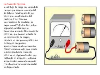 La Corriente Eléctrica
es el flujo de carga por unidad de
tiempo que recorre un material.
Se debe al movimiento de los
electrones en el interior del
material. En el Sistema
Internacional de Unidades se
expresa en C/s (culombios sobre
segundo), unidad que se
denomina amperio. Una corriente
eléctrica, puesto que se trata de
un movimiento de cargas,
produce un campo magnético, un
fenómeno que puede
aprovecharse en el electroimán.
El instrumento usado para medir
la intensidad de la corriente
eléctrica es el galvanómetro que,
calibrado en amperios, se llama
amperímetro, colocado en serie
con el conductor cuya intensidad
se desea medir.
 