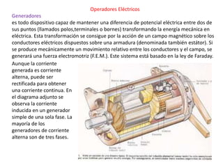 Operadores Eléctricos
Generadores
es todo dispositivo capaz de mantener una diferencia de potencial eléctrica entre dos de
sus puntos (llamados polos,terminales o bornes) transformando la energía mecánica en
eléctrica. Esta transformación se consigue por la acción de un campo magnético sobre los
conductores eléctricos dispuestos sobre una armadura (denominada también estátor). Si
se produce mecánicamente un movimiento relativo entre los conductores y el campo, se
generará una fuerza electromotriz (F.E.M.). Este sistema está basado en la ley de Faraday.
Aunque la corriente
generada es corriente
alterna, puede ser
rectificada para obtener
una corriente continua. En
el diagrama adjunto se
observa la corriente
inducida en un generador
simple de una sola fase. La
mayoría de los
generadores de corriente
alterna son de tres fases.
 