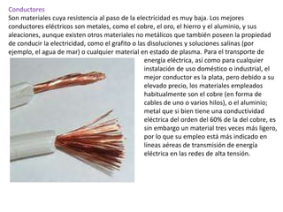 Conductores
Son materiales cuya resistencia al paso de la electricidad es muy baja. Los mejores
conductores eléctricos son metales, como el cobre, el oro, el hierro y el aluminio, y sus
aleaciones, aunque existen otros materiales no metálicos que también poseen la propiedad
de conducir la electricidad, como el grafito o las disoluciones y soluciones salinas (por
ejemplo, el agua de mar) o cualquier material en estado de plasma. Para el transporte de
energía eléctrica, así como para cualquier
instalación de uso doméstico o industrial, el
mejor conductor es la plata, pero debido a su
elevado precio, los materiales empleados
habitualmente son el cobre (en forma de
cables de uno o varios hilos), o el aluminio;
metal que si bien tiene una conductividad
eléctrica del orden del 60% de la del cobre, es
sin embargo un material tres veces más ligero,
por lo que su empleo está más indicado en
líneas aéreas de transmisión de energía
eléctrica en las redes de alta tensión.
 