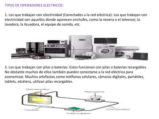 TIPOS DE OPERADORES ELECTRICOS:
1. Los que trabajan con electricidad (Conectados a la red eléctrica): Los que trabajan con
electricidad son aquellos donde aparecen enchufes, como la nevera o el televisor, la
lavadora, la licuadora, el equipo de sonido, etc.
2. Los que trabajan con pilas o baterías: Estos funcionan con pilas o baterías recargables.
No obstante muchos de ellos también pueden conectarse a la red eléctrica para
economizar. Muchos artefactos como teléfonos celulares, cámaras digitales, portátiles,
tablets, etcétera, utilizan pilas recargables.
 