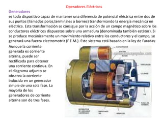 Operadores Eléctricos
Generadores
es todo dispositivo capaz de mantener una diferencia de potencial eléctrica entre dos de
sus puntos (llamados polos,terminales o bornes) transformando la energía mecánica en
eléctrica. Esta transformación se consigue por la acción de un campo magnético sobre los
conductores eléctricos dispuestos sobre una armadura (denominada también estátor). Si
se produce mecánicamente un movimiento relativo entre los conductores y el campo, se
generará una fuerza electromotriz (F.E.M.). Este sistema está basado en la ley de Faraday.
Aunque la corriente
generada es corriente
alterna, puede ser
rectificada para obtener
una corriente continua. En
el diagrama adjunto se
observa la corriente
inducida en un generador
simple de una sola fase. La
mayoría de los
generadores de corriente
alterna son de tres fases.
 