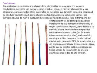 Conductores
Son materiales cuya resistencia al paso de la electricidad es muy baja. Los mejores
conductores eléctricos son metales, como el cobre, el oro, el hierro y el aluminio, y sus
aleaciones, aunque existen otros materiales no metálicos que también poseen la propiedad
de conducir la electricidad, como el grafito o las disoluciones y soluciones salinas (por
ejemplo, el agua de mar) o cualquier material en estado de plasma. Para el transporte de
energía eléctrica, así como para cualquier
instalación de uso doméstico o industrial, el
mejor conductor es la plata, pero debido a su
elevado precio, los materiales empleados
habitualmente son el cobre (en forma de
cables de uno o varios hilos), o el aluminio;
metal que si bien tiene una conductividad
eléctrica del orden del 60% de la del cobre, es
sin embargo un material tres veces más ligero,
por lo que su empleo está más indicado en
líneas aéreas de transmisión de energía
eléctrica en las redes de alta tensión.
 