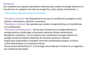 Receptores
Los receptores son aquellos operadores eléctricos que reciben la energía eléctrica y la
transforman en cualquier otro tipo de energía (luz, calor, sonido, movimiento...).
*Hay distintos tipos de receptores eléctricos:
*Receptores térmicos: Son dispositivos en los que se transforma la energía en calor
(estufas, calentadores, planchas, secadores).
*Receptores lumínicos: Son aparatos que reciben energía eléctrica y la transforman
en luz (lámparas).
*Receptores electroquímicos: Son los que transforman la energía eléctrica en
energía química, dando lugar a reacciones químicas (células electrónicas).
Receptores mecánicos: Es una máquina que transforma la energía eléctrica en
energía mecánica (motores eléctricos de corriente continua o alterna).
Al igual que el generador, el receptor tiene dos características propias: la fuerza
contra electromotriz y la resistencia interna.
Fuerza contra electromotriz E´ es la energía consumida por el motor en un segundo y
por unidad de intensidad.
 