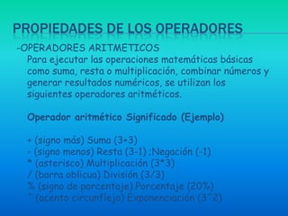 Propiedades de los operadores-OPERADORES ARITMETICOSPara ejecutar las operaciones matemáticas básicas como suma, resta o multiplicación, combinar números y generar resultados numéricos, se utilizan los siguientes operadores aritméticos.Operador aritmético Significado (Ejemplo)+ (signo más) Suma (3+3)- (signo menos) Resta (3-1) ;Negación (-1)* (asterisco) Multiplicación (3*3)/ (barra oblicua) División (3/3)% (signo de porcentaje) Porcentaje (20%)^ (acento circunflejo) Exponenciación (3^2) 