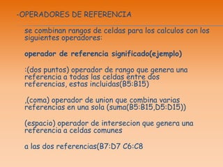-OPERADORES DE REFERENCIAse combinan rangos de celdas para los calculos con los siguientes operadores:operador de referencia significado(ejemplo):(dos puntos) operador de rango que genera una referencia a todas las celdas entre dos referencias, estas incluidas(B5:B15),(coma) operador de union que combina varias referencias en una sola (suma(B5:B15,D5:D15))(espacio) operador de intersecion que genera una referencia a celdas comunesa las dos referencias(B7:D7 C6:C8