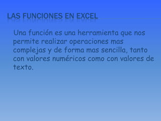 Las funciones en Excel   Una función es una herramienta que nos permite realizar operaciones mas complejas y de forma mas sencilla, tanto con valores numéricos como con valores de texto.