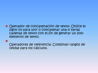 Operador de concatenación de texto: Utilice el signo (&) para unir o concatenar una o varias cadenas de texto con el fin de generar un solo elemento de texto.Operadores de referencia: Combinan rangos de celdas para los cálculos.