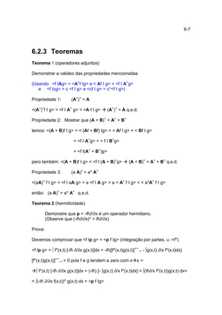 6-7




6.2.3 Teoremas
Teorema 1 (operadores adjuntos)

Demonstrar a validez das propriedades mencionadas

(Usando <f IAg> = <A+f Ig> e < Af I g> = <f I A+g>
   e <f Icg> = c <f I g> e <cf I g> = c*<f I g>)

Propriedade 1:          (A+)+ = A

<(A+)+f I g> = <f I A+ g> = <A f I g>        (A+)+ = A q.e.d.

Propriedade 2: Mostrar que (A + B)+ = A+ + B+

temos: <(A + B)f I g> = < (Af + Bf) Ig> = < Af I g> + < Bf I g>

                         = <f I A+g> + < f I B+g>

                         = <f I(A+ + B+)g>

pero também: <(A + B)f I g> = <f I (A + B)+g>             (A + B)+ = A+ + B+ q.e.d.

Propriedade 3:          (a A)+ = a* A+

<(aA)+ f I g> = <f I aA g> = a <f I A g> = a < A+ f I g> = < a*A+ f I g>

então: (a A)+ = a* A+ q.e.d.

Teorema 2 (hermiticidade)

         Demonstre que p = -iħ∂/∂x é um operador hermitiano.
         (Observe que (-iħ∂/∂x)* = iħ∂/∂x)

Prova:

Devemos comprovar que <f Ip g> = <p f Ig> (integração por partes, u :=f*)

<f Ip g> = ∫ f*(x,t) [-iħ ∂/∂x g(x,t)]dx = -iħ{[f*(x,t)g(x,t)]+∞-∞ - ∫g(x,t) ∂/x f*(x,t)dx}

[f*(x,t)g(x,t)]+∞-∞ = 0 pois f e g tendem a zero com x ± ∞

  ∫ f*(x,t) [-iħ ∂/∂x g(x,t)]dx = (-iħ) [- ∫g(x,t) ∂/x f*(x,t)dx] = ∫(iħ∂/x f*(x,t))g(x,t) dx=

= ∫(-iħ ∂/∂x f(x,t))* g(x,t) dx = <p f Ig>
 