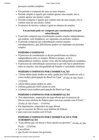 27/03/2015 Frase, Oração e Período
http://www.infoined.blogger.com.br/frases_oracao_periodo.html 2/5
possuem sentido completo.
Um período é composto de uma ou mais orações.
Período simples é aquele que contém apenas uma oração, isto é,
contém apenas um núcleo verbal.
Período composto é aquele que contém mais de uma oração, isto é,
contém mais de um núcleo verbal
O número de núcleos verbais é igual ao número de orações.
Um período pode ser composto por coordenação e/ou por
subordinação.
O período composto por coordenação contém orações independentes,
que podem, com freqüência, ser separadas em períodos simples.
O período composto por subordinação contém orações
interdependentes, que dificilmente podem ser separadas em períodos
simples.
PERÍODO COMPOSTO
O processo de coordenação se dá por paralelismo ou relativa
independência entre as orações. Relativa porque, se há a
independência sintática, muitas vezes não há independência semântica.
O processo de subordinação caracteriza­se por não haver paralelismo
entre as orações, mas desigualdade de funções e variedades sintáticas.
PERÍODO COMPOSTO POR COORDENAÇÃO
“Atleta obtém prata inédita no salto, ganha por 0,025 ponto no solo e
coroa melhor participação do Brasil na Copa.” (Folha de São Paulo –
15/03/04)
Atleta obtém prata inédita no salto,
(Atleta) ganha por 0,025 ponto no solo
e (atleta) coroa melhor participação do Brasil na Copa.
PERÍODO COMPOSTO POR SUBORDINAÇÃO
“Em depoimento, empresário do jogo afirma que ex­assessor de
Dirceu usou telefone do Palácio para convocar reunião com GTech.”
(Folha de São Paulo – 15/03/04)
Em depoimento, empresário do jogo afirma
que ex­assessor de Dirceu usou telefone do Palácio
para convocar reunião com GTech.
PERÍODO COMPOSTO POR COORDENAÇÃO E POR
SUBORDINAÇÃO
“Lula afirma que vai mexer e fazer ajustes no governo.” (Folha de São
Paulo – 15/03/04)
Lula afirma
que (Lula) vai mexer (no governo)
 