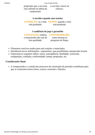 27/03/2015 Frase, Oração e Período
http://www.infoined.blogger.com.br/frases_oracao_periodo.html 5/5
proporção que o seu time
está subindo na tabela do
campeonato.
o seu time vencer no
clássico.
A torcida expande suas tensões
CONDIÇÃO: se o time
está perdendo.
TEMPO: quando o time
está perdendo.
A audiência do jogo é garantida
CONCESSÃO: embora
a transmissão não seja de
boa qualidade.
CONFORMIDADE:
como atestam as
pesquisas do Ibope.
Elementos coesivos usados para unir orações e enunciados.
Introduzem novas informações / argumentos, que possibilitam a progressão textual.
Expressam as seguintes idéias: causa, conseqüência, finalidade, concessão,
comparação, condição, conformidade, tempo, proporção, etc.
Considerações finais
A compreensão e o estudo dos processos de construção de períodos contribuem para
que se construam textos claros, coesos, coerentes e fluentes.
 