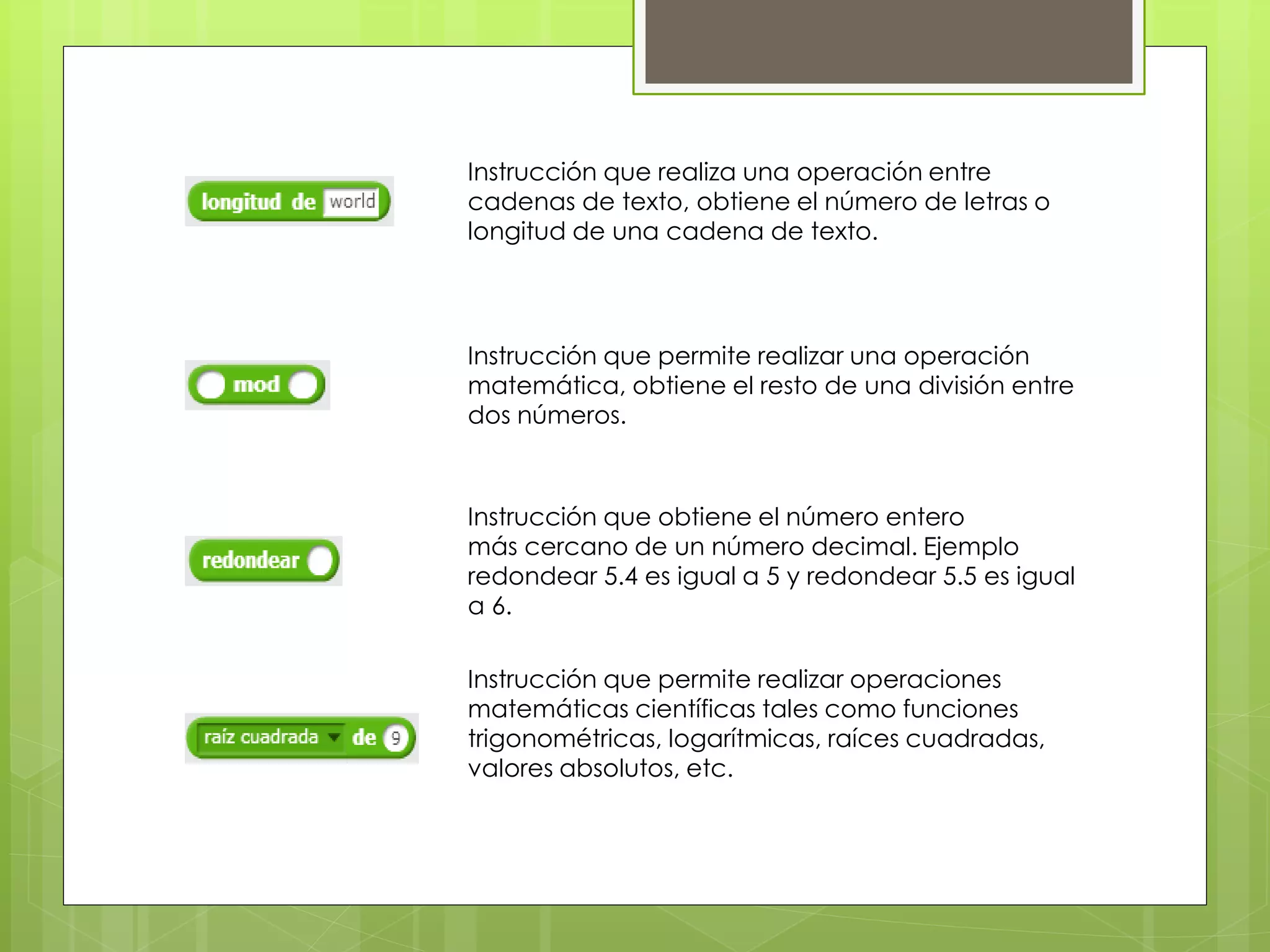 Instrucción que realiza una operación entre
cadenas de texto, obtiene el número de letras o
longitud de una cadena de texto.
Instrucción que permite realizar una operación
matemática, obtiene el resto de una división entre
dos números.
Instrucción que obtiene el número entero
más cercano de un número decimal. Ejemplo
redondear 5.4 es igual a 5 y redondear 5.5 es igual
a 6.
Instrucción que permite realizar operaciones
matemáticas científicas tales como funciones
trigonométricas, logarítmicas, raíces cuadradas,
valores absolutos, etc.
 