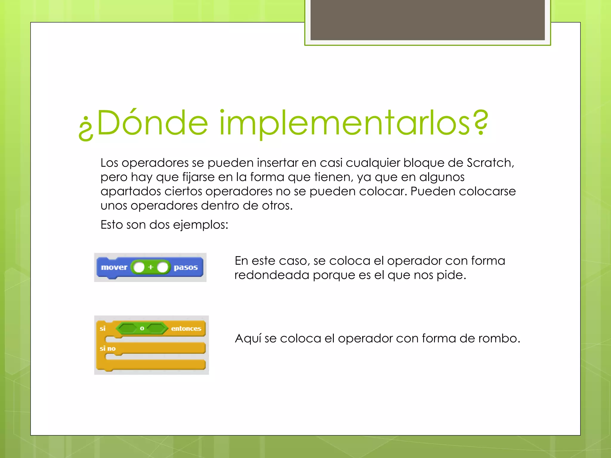 ¿Dónde implementarlos?
Esto son dos ejemplos:
Los operadores se pueden insertar en casi cualquier bloque de Scratch,
pero hay que fijarse en la forma que tienen, ya que en algunos
apartados ciertos operadores no se pueden colocar. Pueden colocarse
unos operadores dentro de otros.
En este caso, se coloca el operador con forma
redondeada porque es el que nos pide.
Aquí se coloca el operador con forma de rombo.
 