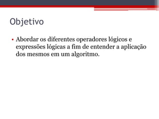 Objetivo
• Abordar os diferentes operadores lógicos e
expressões lógicas a fim de entender a aplicação
dos mesmos em um algoritmo.

 