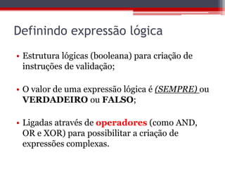 Definindo expressão lógica
• Estrutura lógicas (booleana) para criação de
instruções de validação;
• O valor de uma expressão lógica é (SEMPRE) ou
VERDADEIRO ou FALSO;
• Ligadas através de operadores (como AND,
OR e XOR) para possibilitar a criação de
expressões complexas.

 