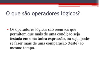 O que são operadores lógicos?
• Os operadores lógicos são recursos que
permitem que mais de uma condição seja
testada em uma única expressão, ou seja, podese fazer mais de uma comparação (teste) ao
mesmo tempo.

 