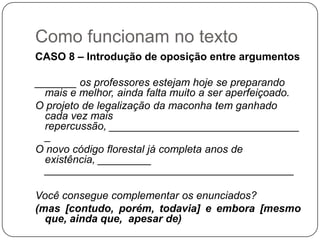 Como funcionam no texto
CASO 8 – Introdução de oposição entre argumentos
_______ os professores estejam hoje se preparando
mais e melhor, ainda falta muito a ser aperfeiçoado.
O projeto de legalização da maconha tem ganhado
cada vez mais
repercussão, ________________________________
_
O novo código florestal já completa anos de
existência, _________
__________________________________________
Você consegue complementar os enunciados?
(mas [contudo, porém, todavia] e embora [mesmo
que, ainda que, apesar de)
 