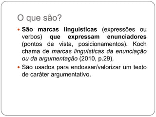 O que são?
 São marcas linguísticas (expressões ou
verbos) que expressam enunciadores
(pontos de vista, posicionamentos). Koch
chama de marcas linguísticas da enunciação
ou da argumentação (2010, p.29).
 São usados para endossar/valorizar um texto
de caráter argumentativo.
 