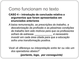 Como funcionam no texto
CASO 4 – introdução de conclusão relativa a
argumentos que foram apresentados em
enunciados anteriores
A baixa remuneração, as prescrições do trabalho, a
desvalorização da profissão e as péssimas condições
de trabalho tem sido motivos para que os professores
sofram de estresse. ____________ é necessário
investir em cada área citada para que a educação
sofra uma transformação positiva.
Você vê diferença na interpretação entre ter ou não um
dos operadores abaixo?
(portanto, logo, por conseguinte)
 