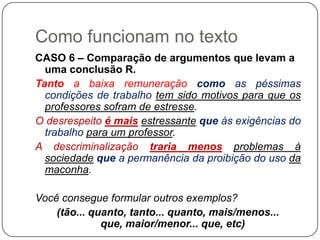 Como funcionam no texto
CASO 6 – Comparação de argumentos que levam a
uma conclusão R.
Tanto a baixa remuneração como as péssimas
condições de trabalho tem sido motivos para que os
professores sofram de estresse.
O desrespeito é mais estressante que às exigências do
trabalho para um professor.
A descriminalização traria menos problemas à
sociedade que a permanência da proibição do uso da
maconha.
Você consegue formular outros exemplos?
(tão... quanto, tanto... quanto, mais/menos...
que, maior/menor... que, etc)
 