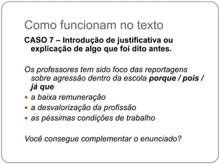 Como funcionam no texto
CASO 7 – Introdução de justificativa ou
explicação de algo que foi dito antes.
Os professores tem sido foco das reportagens
sobre agressão dentro da escola porque / pois /
já que
 a baixa remuneração
 a desvalorização da profissão
 as péssimas condições de trabalho
Você consegue complementar o enunciado?
 