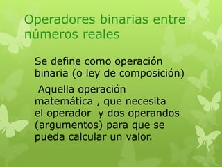 Operadores binarias entre 
números reales 
Se define como operación 
binaria (o ley de composición) 
Aquella operación 
matemática , que necesita 
el operador y dos operandos 
(argumentos) para que se 
pueda calcular un valor. 
 