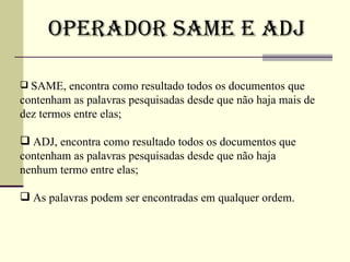 Operador SAME e ADJ SAME, encontra como resultado todos os documentos que contenham as palavras pesquisadas desde que não haja mais de dez termos entre elas; ADJ, encontra como resultado todos os documentos que contenham as palavras pesquisadas desde que não haja nenhum termo entre elas; As palavras podem ser encontradas em qualquer ordem. 
