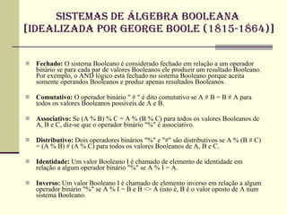 sistemas de álgebra booleana  [Idealizada por George Boole (1815-1864)] Fechado:  O sistema Booleano é considerado fechado em relação a um operador binário se para cada par de valores Booleanos ele produzir um resultado Booleano. Por exemplo, o AND lógico está fechado no sistema Booleano porque aceita somente operandos Booleanos e produz apenas resultados Booleanos.  Comutativo:  O operador binário " # " é dito comutativo se A # B = B # A para todos os valores Booleanos possíveis de A e B.  Associativo:  Se (A % B) % C = A % (B % C) para todos os valores Booleanos de A, B e C, diz-se que o operador binário "%" é associativo.  Distributivo:  Dois operadores binários "%" e "#" são distributivos se A % (B # C) = (A % B) # (A % C) para todos os valores Booleanos de A, B e C.  Identidade:  Um valor Booleano I é chamado de elemento de identidade em relação a algum operador binário "%" se A % I = A.  Inverso:  Um valor Booleano I é chamado de elemento inverso em relação a algum operador binário "%" se A % I = B e B <> A (isto é, B é o valor oposto de A num sistema Booleano. 