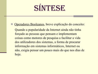 Síntese Operadores Booleanos , breve explicação do conceito: Quando a popularidade da Internet ainda não tinha forçado as pessoas que pensam e implementam coisas como motores de pesquisa a facilitar a vida dos utilizadores dos sistemas, a forma de procurar informação em sistemas informáticos, Internet ou não, exigia pensar um pouco mais do que nos dias de hoje. 