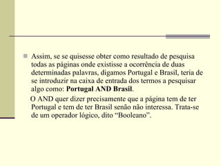 Assim, se se quisesse obter como resultado de pesquisa todas as páginas onde existisse a ocorrência de duas determinadas palavras, digamos Portugal e Brasil, teria de se introduzir na caixa de entrada dos termos a pesquisar algo como:  Portugal AND Brasil .  O AND quer dizer precisamente que a página tem de ter Portugal e tem de ter Brasil senão não interessa. Trata-se de um operador lógico, dito “Booleano”. 