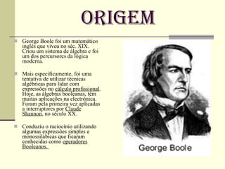 Origem George Boole foi um matemático inglês que viveu no séc. XIX. Criou um sistema de álgebra e foi um dos percursores da lógica moderna. Mais especificamente, foi uma tentativa de utilizar técnicas algébricas para lidar com expressões no  cálculo profissional . Hoje, as álgebras booleanas, têm muitas aplicações na electrónica. Foram pela primeira vez aplicadas a interruptores por  Claude Shannon , no século XX. Conduziu o raciocínio utilizando algumas expressões simples e monossilábicas que ficaram conhecidas como  operadores Booleanos.  