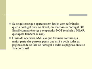 Se se quisesse que aparecessem  lexias  com referências quer a Portugal quer ao Brasil, escrever-se-ia Portugal OR Brasil com parênteses e o operador NOT (e ainda o NEAR, que agora também se usa).        O uso do operador AND é o que faz mais confusão, a maior parte das pessoas pensa que está a pedir todas as páginas onde se fala de Portugal e todas as páginas onde se fala do Brasil. 