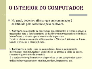 O Interior do Computador No geral, podemos afirmar que um computador é constituído pelo software e pelo hardware. O  Software   é o conjunto de programas, procedimentos e regras relativos e necessários para o funcionamento do hardware no processamento de dados. No software o sistema operativo é o mais importante.  Existem vários mas os mais utilizados são: o Microsoft Windows e Linux. Sendo o primeiro o mais utilizado. O  hardware  é a parte física do computador, desde o equipamento informático; monitor, teclado, dispositivos de entrada e saída de dados, sem nos esquecermos da memória. É o conjunto de equipamentos e dispositivos de um computador como unidade de processamento, monitor, modem, impressora, etc . 