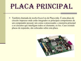 Placa Principal Também chamada de  motherboard  ou de Placa-mãe. É uma placa de circuito impresso onde estão integrados os principais componentes de um computador pessoal, tais como o processador, a memória principal e os circuitos que interligam todos os elemento, os  bus . Caso existam placas de expansão, são colocadas sobre esta placa. 