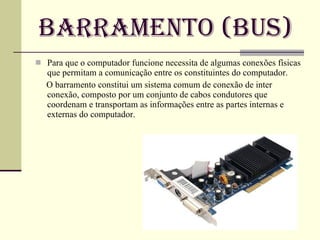 Barramento (Bus) Para que o computador funcione necessita de algumas conexões físicas que permitam a comunicação entre os constituintes do computador.  O barramento constitui um sistema comum de conexão de inter conexão, composto por um conjunto de cabos condutores que coordenam e transportam as informações entre as partes internas e externas do computador.   