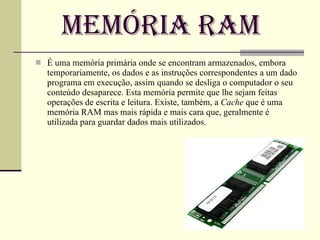 Memória Ram É uma memória primária onde se encontram armazenados, embora temporariamente, os dados e as instruções correspondentes a um dado programa em execução, assim quando se desliga o computador o seu conteúdo desaparece. Esta memória permite que lhe sejam feitas operações de escrita e leitura. Existe, também, a  Cache  que é uma memória RAM mas mais rápida e mais cara que, geralmente é utilizada para guardar dados mais utilizados. 