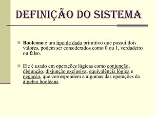 Definição do Sistema Booleano  é um  tipo de dado  primitivo que possui dois valores, podem ser considerados como 0 ou 1, verdadeiro ou falso.  Ele é usado em operações lógicas como  conjunção ,  disjunção ,  disjunção exclusiva ,  equivalência lógica  e  negação , que correspondem a algumas das operações da  álgebra booleana . 