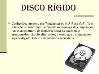 Disco Rígido Conhecido, também, por Winchester ou HD ( hard disk ). Tem a função de armazenar facilmente os arquivos do computador, isto é, ao contrário da memória RAM os dados nele armazenados não são eliminados, mesmo que o computador seja desligado. Este é uma memória secundária. 