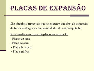 Placas de Expansão São circuitos impressos que se colocam em slots de expansão de forma a alargar as funcionalidades de um computador. Existem diversos tipos de placas de expansão:   -Placas de rede -Placa de som - Placa de vídeo  - Placa gráfica  