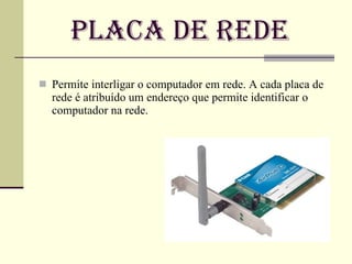Placa de Rede Permite interligar o computador em rede. A cada placa de rede é atribuído um endereço que permite identificar o computador na rede. 