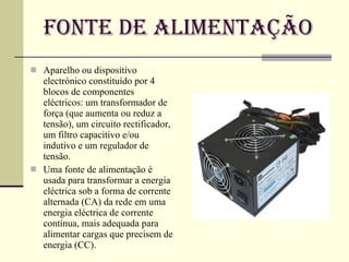 Fonte de Alimentação Aparelho ou dispositivo electrónico constituído por 4 blocos de componentes eléctricos: um transformador de força (que aumenta ou reduz a tensão), um circuito rectificador, um filtro capacitivo e/ou indutivo e um regulador de tensão. Uma fonte de alimentação é usada para transformar a energia eléctrica sob a forma de corrente alternada (CA) da rede em uma energia eléctrica de corrente contínua, mais adequada para alimentar cargas que precisem de energia (CC). 