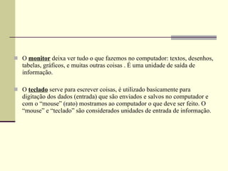 O  monitor  deixa ver tudo o que fazemos no computador: textos, desenhos, tabelas, gráficos, e muitas outras coisas . É uma unidade de saída de informação.  O  teclado  serve para escrever coisas, é utilizado basicamente para digitação dos dados (entrada) que são enviados e salvos no computador e com o “mouse” (rato) mostramos ao computador o que deve ser feito. O “mouse” e “teclado” são considerados unidades de entrada de informação.  