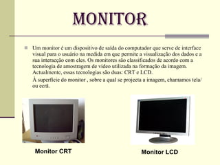 Monitor Um monitor é um dispositivo de saída do computador que serve de interface visual para o usuário na medida em que permite a visualização dos dados e a sua interacção com eles. Os monitores são classificados de acordo com a tecnologia de amostragem de vídeo utilizada na formação da imagem. Actualmente, essas tecnologias são duas: CRT e LCD.  À superfície do monitor , sobre a qual se projecta a imagem, chamamos tela/ ou ecrã. Monitor CRT Monitor LCD 