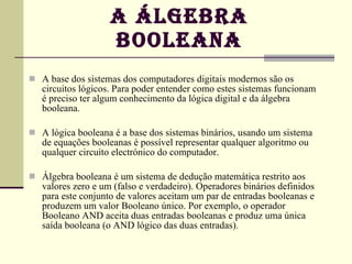 A ÁLGEBRA BOOLEANA A base dos sistemas dos computadores digitais modernos são os circuitos lógicos. Para poder entender como estes sistemas funcionam é preciso ter algum conhecimento da lógica digital e da álgebra booleana.  A lógica booleana é a base dos sistemas binários, usando um sistema de equações booleanas é possível representar qualquer algoritmo ou qualquer circuito electrónico do computador.  Álgebra booleana é um sistema de dedução matemática restrito aos valores zero e um (falso e verdadeiro). Operadores binários definidos para este conjunto de valores aceitam um par de entradas booleanas e produzem um valor Booleano único. Por exemplo, o operador Booleano AND aceita duas entradas booleanas e produz uma única saída booleana (o AND lógico das duas entradas). 