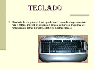 Teclado O teclado   de   computador é um tipo de periférico utilizado pelo usuário para a entrada manual no sistema de dados e comandos. Possui teclas representando letras, números, símbolos e outras funções. 